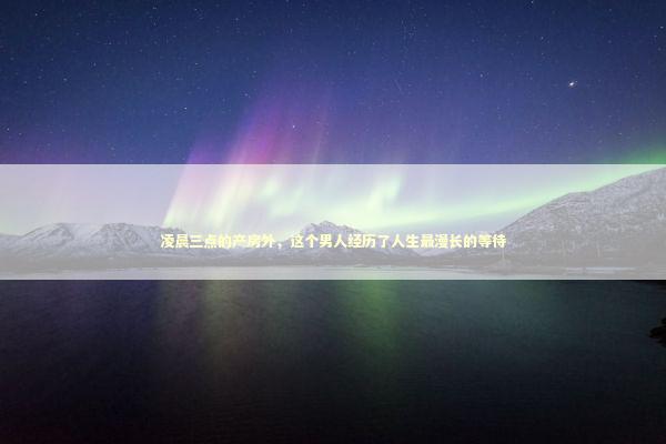 凌晨三点的产房外，这个男人经历了人生最漫长的等待