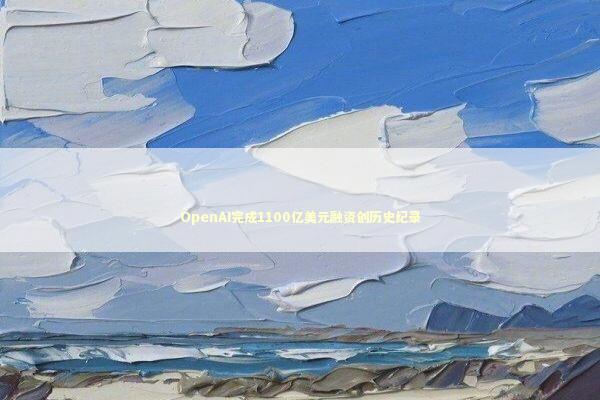 OpenAI完成1100亿美元融资创历史纪录