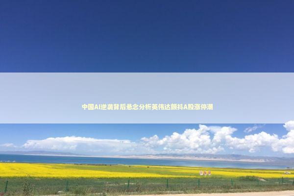 中国AI逆袭背后悬念分析英伟达颤抖A股涨停潮