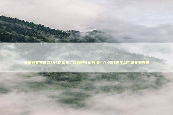 亚马逊宣布投资398亿美元扩建西班牙AI数据中心-科技巨头AI军备竞赛升级