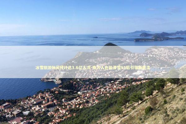 冰雪旅游休闲预计达3.6亿人次-南方人也能滑雪95后引领新潮流