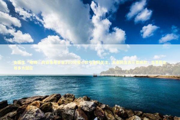 女医生“咆哮”向白发母亲塞200元爱心款引全网关注，大量网友表示要捐款，当事医生等多方回应