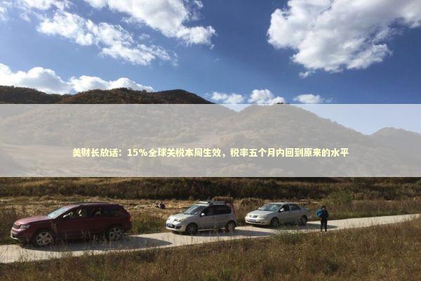 美财长放话：15%全球关税本周生效，税率五个月内回到原来的水平