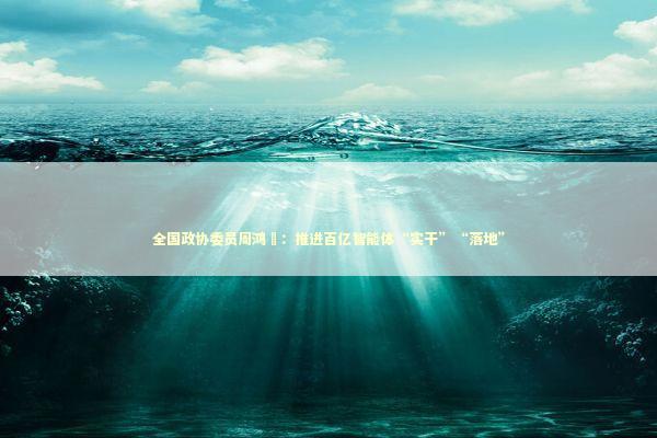 全国政协委员周鸿祎：推进百亿智能体“实干”“落地”