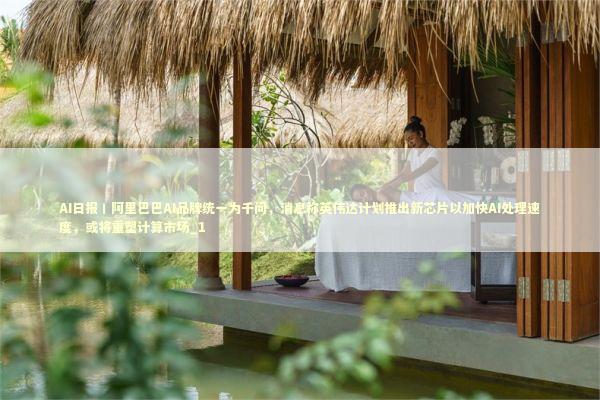 AI日报丨阿里巴巴AI品牌统一为千问，消息称英伟达计划推出新芯片以加快AI处理速度，或将重塑计算市场_1