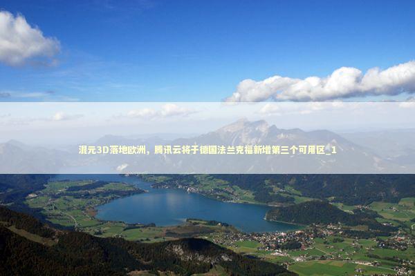 混元3D落地欧洲，腾讯云将于德国法兰克福新增第三个可用区_1