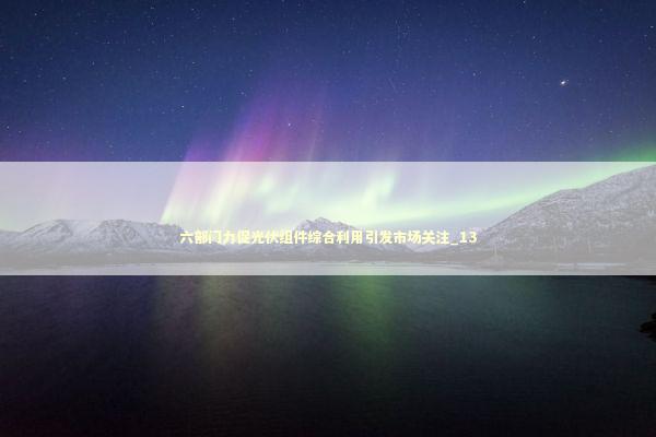 六部门力促光伏组件综合利用引发市场关注_13