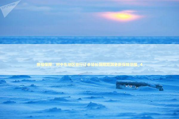 携程保障：对中东地区旅行订单延长保障期限更新保障范围_4