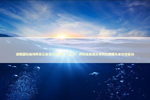 浦银国际维持网易云音乐(09899)“买入”评级指其增长将转向规模与单价双驱动