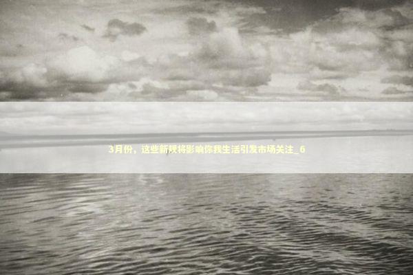 3月份，这些新规将影响你我生活引发市场关注_6