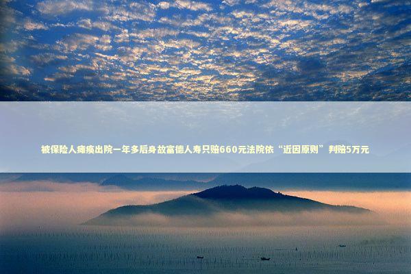 被保险人瘫痪出院一年多后身故富德人寿只赔660元法院依“近因原则”判赔5万元